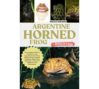 ARGENTINE HORNED FROG: The Complete Guide To Caring For Your Argentine Horned Frog: Habitat Setup, Feeding, Handling, Health Tips, And Expert Advice For Beginners And Enthusiasts