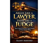Argue Like a Lawyer, Think Like a Judge: How to Master Persuasion, Logical Thinking, and Smart Decision-Making
