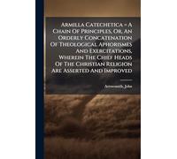 Armilla Catechetica = A Chain Of Principles, Or, An Orderly Concatenation Of Theological Aphorismes And Exercitations, Wherein The Chief Heads Of The Christian Religion Are Asserted And Improved