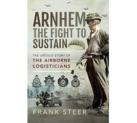 Arnhem: The Fight To Sustain: The Untold Story of the Airborne Logisticians