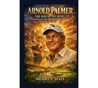 Arnold Palmer: The Rise of the King - The Untold Story of the Golfer Who Built a Billion-Dollar Empire and Changed the Game Forever