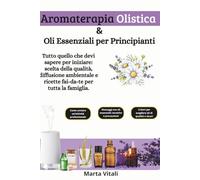 Aromaterapia Olistica e Oli Essenziali per Principianti: Tutto quello che devi sapere per iniziare: scelta della qualità, diffusione ambientale e ricette fai-da-te per tutta la famiglia.
