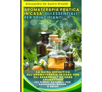 Aromaterapia Pratica In Casa: Oli Essenziali Per Principianti: La Guida Definitiva all'Aromaterapia in Casa con Oli Essenziali ed Erbe Aromatiche: 101 Rimedi Naturali per Benessere, Sonno e Relax