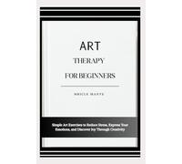 ART THERAPY FOR BEGINNERS: Simple Art Exercises to Reduce Stress, Express Your Emotions, and Discover Joy Through Creativity