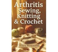 Arthritis Sewing, Knitting & Crochet: The Complete Guide to Pain-Free Crafting for Stiff Hands