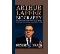 ARTHUR LAFFER BIOGRAPHY: The Man Who Made Taxes Make Sense The Story of a Revolutionary Mind in a Time of Change