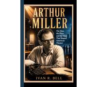 ARTHUR MILLER: The Man, the Plays, and the Ideas That Shaped American Theater