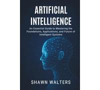 ARTIFICIAL INTELLIGENCE: An Essential Guide to Mastering the Foundations, Applications and Future of Intelligent Systems (Tech Essentials Foundations Series)