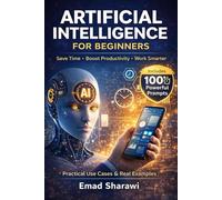 ARTIFICIAL INTELLIGENCE FOR BEGINNERS: Practical Use Cases, Real Examples, and 100 Powerful Prompts to Save Time, Boost Productivity, and Work Smarter