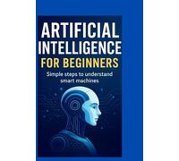 ARTIFICIAL INTELLIGENCE FOR BEGINNERS: Simple Steps TO Understand Smart Machines