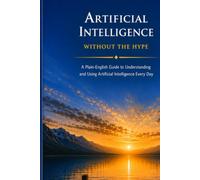 Artificial Intelligence Without the Hype: A Plain-English Guide to Understanding and Using Artificial Intelligence Every Day (The Everyday AI Series)