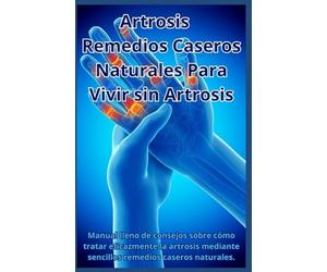 Artrosis - Remedios Caseros Naturales Para Vivir Sin Artrosis: Manual lleno de consejos sobre cómo tratar eficazmente la artrosis mediante sencillos remedios caseros naturales.
