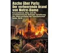 Asche über Paris: Der verheerende Brand von Notre-Dame: Kurzschlüsse, Blei, und die architektonische Beinahe-Zerstörung des Wahrzeichens der französischen Gotik, 2019