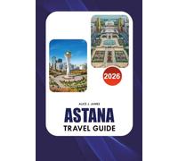 ASTANA Travel Guide 2026: The Complete Kazakhstan Vacation Planner for Top Attractions, Hotels, Local Food, Transport, Itineraries, Culture, and Safe Travel Tips