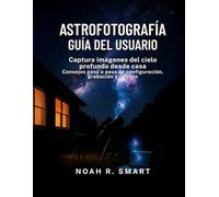 ASTROFOTOGRAFÍA GUÍA DEL USUARIO: Captura imágenes del cielo profundo desde casa: consejos paso a paso de configuración, disparo y edición