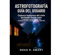 ASTROFOTOGRAFÍA GUÍA DEL USUARIO: Captura imágenes del cielo profundo desde casa: consejos paso a paso de configuración, disparo y edición