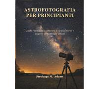 ASTROFOTOGRAFIA PER PRINCIPIANTI: Guida essenziale a catturare il cielo notturno e scoprire le meraviglie celesti
