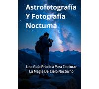 Astrofotografía Y Fotografía Nocturna: Una Guía Práctica Para Capturar La Magia Del Cielo Nocturno (Guías Completas de Fotografía)