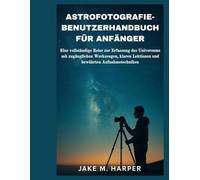 ASTROFOTOGRAFIE-BENUTZERHANDBUCH FÜR ANFÄNGER: Eine vollständige Reise zur Erfassung des Universums mit zugänglichen Werkzeugen, klaren Lektionen und ... (Unverzichtbares Handbuch für Senioren)