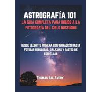 ASTROGRAFÍA 101: LA GUÍA COMPLETA PARA INICIOS A LA FOTOGRAFÍA DEL CIELO NOCTURNO: DESDE ELEGIR TU PRIMERA CONFIGURACIÓN HASTA FOTOSAR NEBULOSAS, GALAXIAS Y RASTRO DE ESTRELLAS