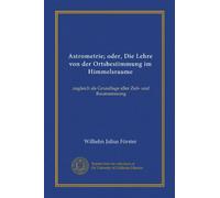 Astrometrie; oder, Die Lehre von der Ortsbestimmung im Himmelsraume (Vol-1): zugleich als Grundlage aller Zeit- und Raummessung