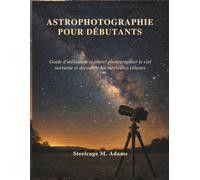 ASTROPHOTOGRAPHIE POUR DÉBUTANTS: Guide d'utilisation essentiel photographier le ciel nocturne et découvrir les merveilles célestes