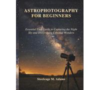 ASTROPHOTOGRAPHY FOR BEGINNERS: Essential User Guide to Capturing the Night Sky and Discovering Celestial Wonders