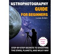 Astrophotography Guide For Beginners: Step-By-Step Secrets To Shooting The Stars, Planets, And Milky Way