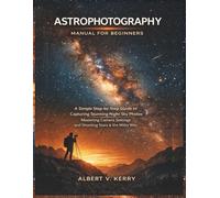 Astrophotography Manual for Beginners: A Simple Step-by-Step Guide to Capturing Stunning Night Sky Photos, Mastering Camera Settings, and Shooting Stars and the Milky Way
