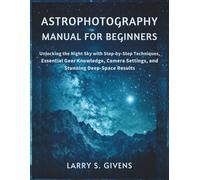 Astrophotography Manual for Beginners: Unlocking the Night Sky with Step-by-Step Techniques, Essential Gear Knowledge, Camera Settings, and Stunning Deep-Space Results
