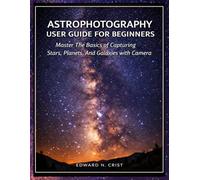 ASTROPHOTOGRAPHY USER GUIDE FOR BEGINNERS: Master The Basics of Capturing Stars, Planets, And Galaxies with Your Camera: 3 (Edward N. Crist User Guide)