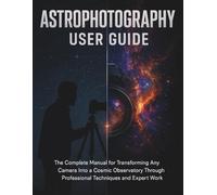 Astrophotography User Guide: The Complete Manual for Transforming Any Camera Into a Cosmic Observatory Through Professional Techniques and Expert Work