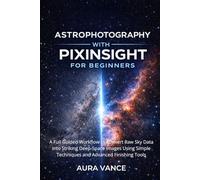 Astrophotography with PixInsight for Beginners: A Full Guided Workflow to Convert Raw Sky Data into Striking Deep-Space Images Using Simple Techniques and Advanced Finishing Tools