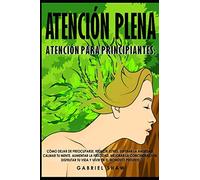 Atención plena: Atención para principiantes: Aprende cómo dejar de preocuparte, reducir estrés,superar la ansiedad, calmar tu mente, aumentar tu felicidad, mejorar la concentración, disfrutar