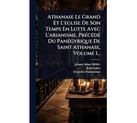 Athanase Le Grand Et L'eglise De Son Temps En Lutte Avec L'arianisme. PrÃ(c)cÃ(c)dÃ(c) Du PanÃ(c)gyrique De Saint Athanase, Volume 1...