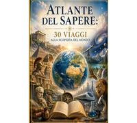 ATLANTE DEL SAPERE 30 VIAGGI ALLA SCOPERTA DEL MONDO: Storia, Scienza, Arte, Filosofia e le grandi meraviglie della conoscenza