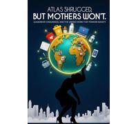 Atlas Shrugged, But Mothers Won't.: Leadership, Endurance, and the Unpaid Work That Powers Society