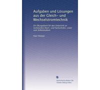 Aufgaben und Lösungen aus der Gleich- und Wechselstromtechnik: Ein Übungsbuch für den Unterricht an technischen Hoch- und Fachschulen, sowie zum Sclbststudium
