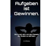 Aufgeben ist Gewinnen.: Die Kunst, sich von den Fesseln der Illusion zu befreien.