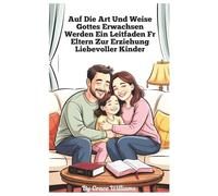 Aufwachsen nach Gottes Willen Ein Leitfaden für Eltern zur Erziehung liebevoller Kinder: Einfache Schritte zu Vertrauen, Freundlichkeit und Freude zu Hause
