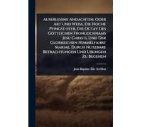 Auserlesene Andachten, Oder Art Und Weiß, Die Hoche Pfingst-feyr, Die Octav Des Göttlichen Fronleichnams Jesu Christi, Und Der Glorreichen ... Nutzbare Betrachtungen Und Ubungen Zu Begehen