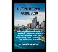 AUSTRALIA TRAVEL GUIDE 2026: The Complete Insider's Guide to Australia's Top Cities, Natural Wonders, Beaches, Road Trips, Wildlife, Local Food, Practical Travel Tips, and Custom Itineraries
