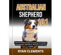 AUSTRALIAN SHEPHERD 101: The Complete Guide to Raising The Perfect Companion; Standard, Miniature and Toy Aussie (Dog Breed Masterclass Series)