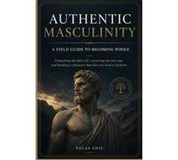 AUTHENTIC MASCULINITY : A FIELD GUIDE TO BECOMING WHOLE: Unmasking the false self, recovering the true one, and building a character that does not need to perform