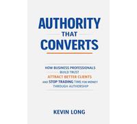 Authority That Converts: How Business Professionals Build Trust, Attract Better Clients, and Stop Trading Time for Money Through Authorship