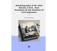 Autobiography of Sir John Rennie, F.R.S., Past President of the Institute of Civil Engineers (Classic Books)