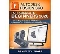 AUTODESK FUSION 360 FOR ABSOLUTE BEGINNERS 2026: A Clear Project Guide to 3D Modeling, Assemblies, 2D Drawings, and Print-Ready Parts.