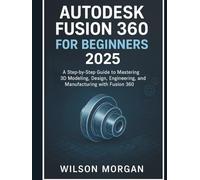 Autodesk Fusion 360 For Beginners 2025: A Step-by-Step Guide to Mastering 3D Modeling, Design, Engineering, and Manufacturing with Fusion 360 (Beginner's CAD & 3D Design Series)