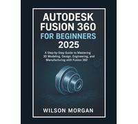 Autodesk Fusion 360 For Beginners 2025: A Step-by-Step Guide to Mastering 3D Modeling, Design, Engineering, and Manufacturing with Fusion 360