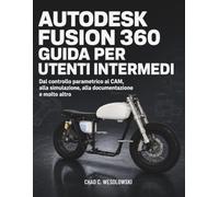 Autodesk Fusion 360 Guida Per Utenti Intermedi: Dal controllo parametrico al CAM, alla simulazione, alla documentazione e molto altro